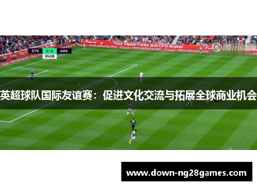 英超球队国际友谊赛:促进文化交流与拓展全球商业机会 英超球队国际友谊赛:促进文化交流与拓展全球商业机会
