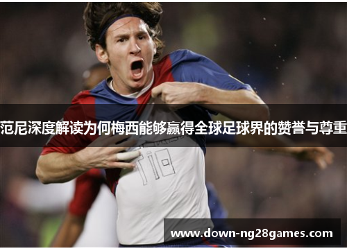 范尼深度解读为何梅西能够赢得全球足球界的赞誉与尊重 范尼深度解读为何梅西能够赢得全球足球界的赞誉与尊重