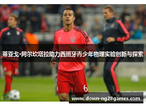 蒂亚戈·阿尔坎塔拉助力西班牙青少年物理实验创新与探索 蒂亚戈·阿尔坎塔拉助力西班牙青少年物理实验创新与探索