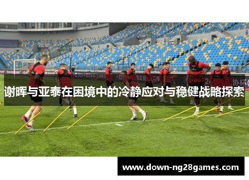 谢晖与亚泰在困境中的冷静应对与稳健战略探索 谢晖与亚泰在困境中的冷静应对与稳健战略探索