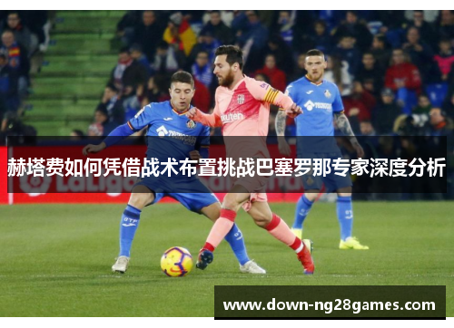 赫塔费如何凭借战术布置挑战巴塞罗那专家深度分析 赫塔费如何凭借战术布置挑战巴塞罗那专家深度分析
