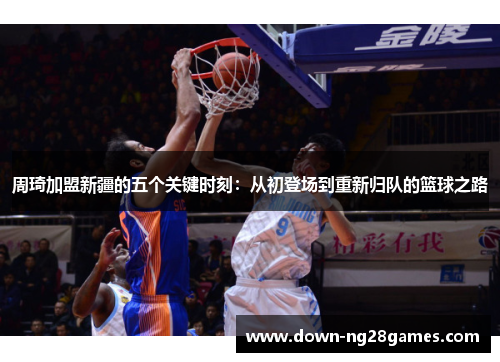 周琦加盟新疆的五个关键时刻:从初登场到重新归队的篮球之路 周琦加盟新疆的五个关键时刻:从初登场到重新归队的篮球之路