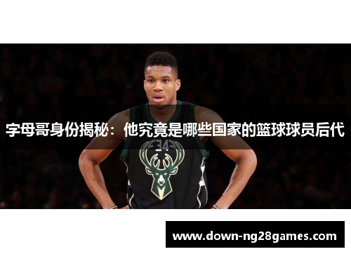 字母哥身份揭秘:他究竟是哪些国家的篮球球员后代 字母哥身份揭秘:他究竟是哪些国家的篮球球员后代