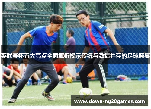 英联赛杯五大亮点全面解析揭示传统与激情并存的足球盛宴 英联赛杯五大亮点全面解析揭示传统与激情并存的足球盛宴