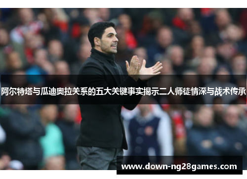 阿尔特塔与瓜迪奥拉关系的五大关键事实揭示二人师徒情深与战术传承 阿尔特塔与瓜迪奥拉关系的五大关键事实揭示二人师徒情深与战术传承