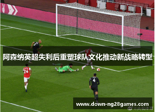 阿森纳英超失利后重塑球队文化推动新战略转型 阿森纳英超失利后重塑球队文化推动新战略转型