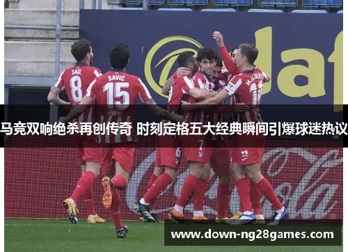 马竞双响绝杀再创传奇 时刻定格五大经典瞬间引爆球迷热议 马竞双响绝杀再创传奇 时刻定格五大经典瞬间引爆球迷热议
