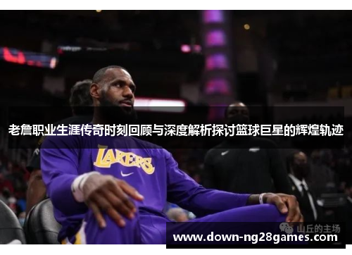 老詹职业生涯传奇时刻回顾与深度解析探讨篮球巨星的辉煌轨迹 老詹职业生涯传奇时刻回顾与深度解析探讨篮球巨星的辉煌轨迹