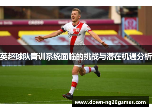英超球队青训系统面临的挑战与潜在机遇分析 英超球队青训系统面临的挑战与潜在机遇分析