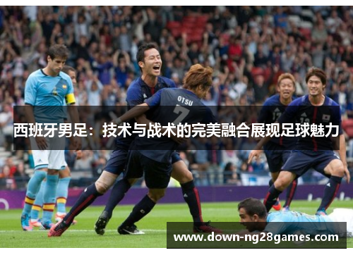 西班牙男足：技术与战术的完美融合展现足球魅力