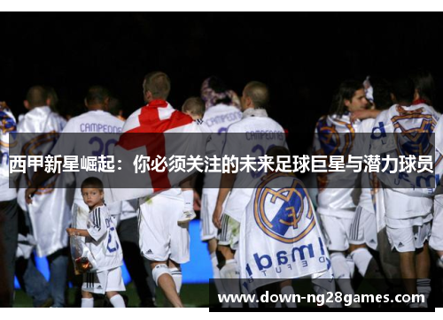 西甲新星崛起：你必须关注的未来足球巨星与潜力球员