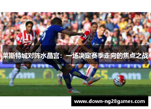 莱斯特城对阵水晶宫:一场决定赛季走向的焦点之战 莱斯特城对阵水晶宫:一场决定赛季走向的焦点之战