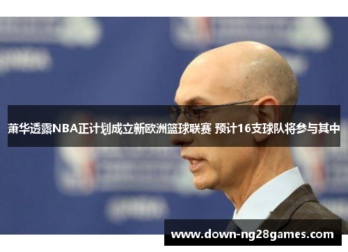 萧华透露NBA正计划成立新欧洲篮球联赛 预计16支球队将参与其中 萧华透露NBA正计划成立新欧洲篮球联赛 预计16支球队将参与其中