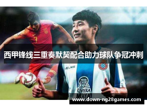 西甲锋线三重奏默契配合助力球队争冠冲刺