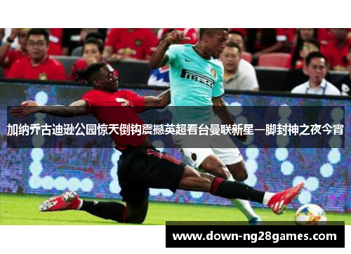 加纳乔古迪逊公园惊天倒钩震撼英超看台曼联新星一脚封神之夜今宵