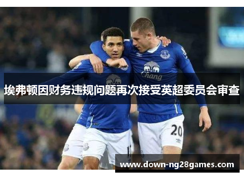 埃弗顿因财务违规问题再次接受英超委员会审查