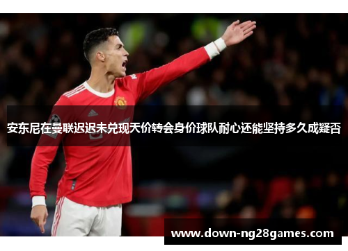 安东尼在曼联迟迟未兑现天价转会身价球队耐心还能坚持多久成疑否