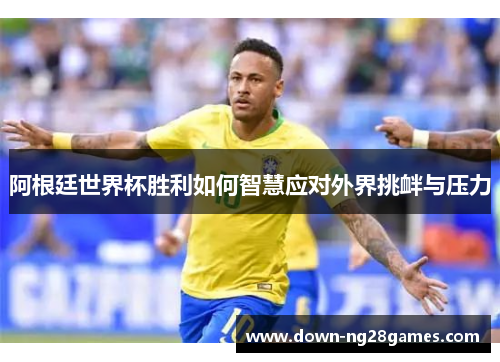 阿根廷世界杯胜利如何智慧应对外界挑衅与压力 阿根廷世界杯胜利如何智慧应对外界挑衅与压力