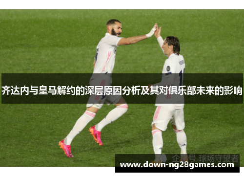 齐达内与皇马解约的深层原因分析及其对俱乐部未来的影响 齐达内与皇马解约的深层原因分析及其对俱乐部未来的影响