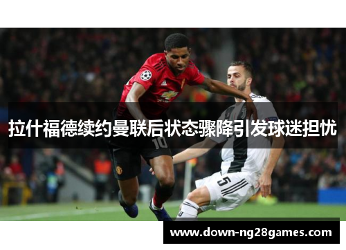 拉什福德续约曼联后状态骤降引发球迷担忧